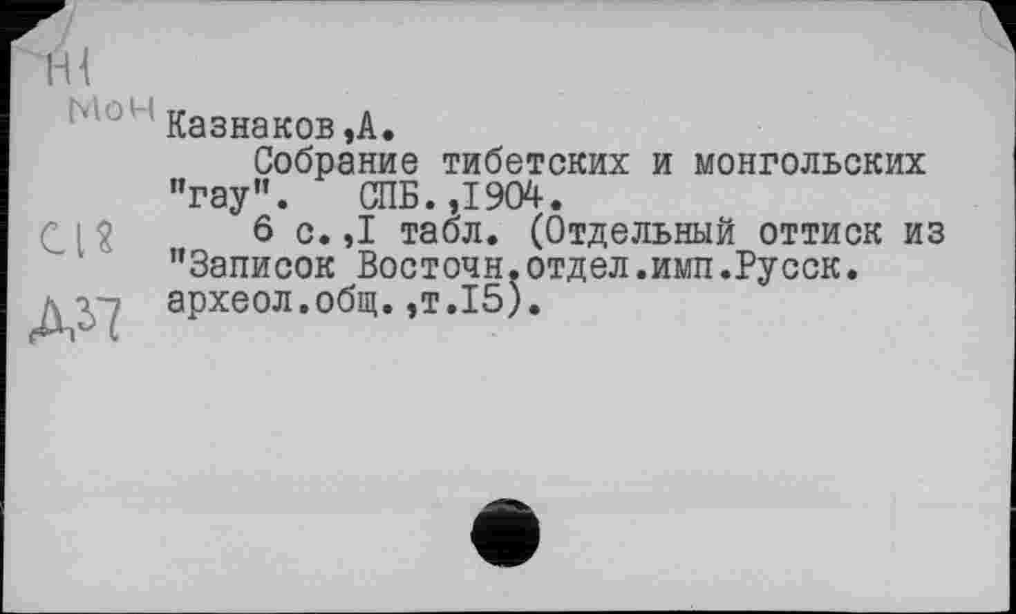 ﻿Казнаков,А.
Собрание тибетских и монгольских "гау”. СПБ. ,1904.
6 с.,1 табл. (Отдельный оттиск из ’’Записок Восточн.отдел.имп.Русск.
■ V археол.общ.,т.15).